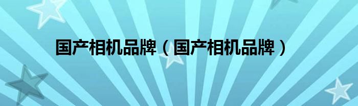 国产相机品牌排行榜-
国产相机品牌很多人还不知道这些品牌吗？